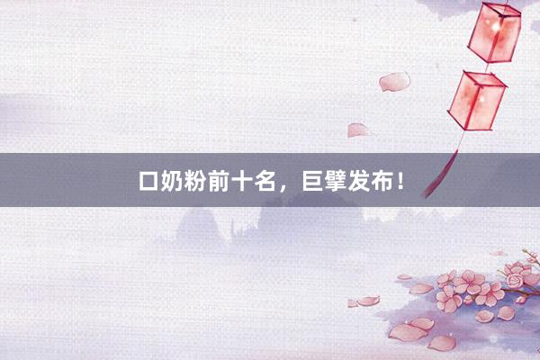 口奶粉前十名，巨擘发布！